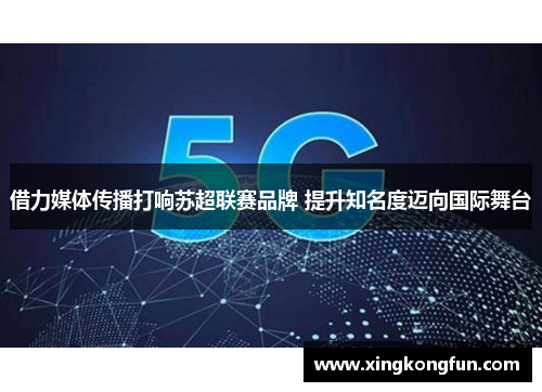 借力媒体传播打响苏超联赛品牌 提升知名度迈向国际舞台 借力媒体传播打响苏超联赛品牌 提升知名度迈向国际舞台